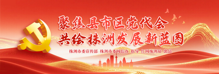 专题丨聚焦县市区党代会 共绘株洲发展新蓝图